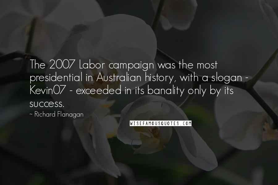 Richard Flanagan Quotes: The 2007 Labor campaign was the most presidential in Australian history, with a slogan - Kevin07 - exceeded in its banality only by its success.