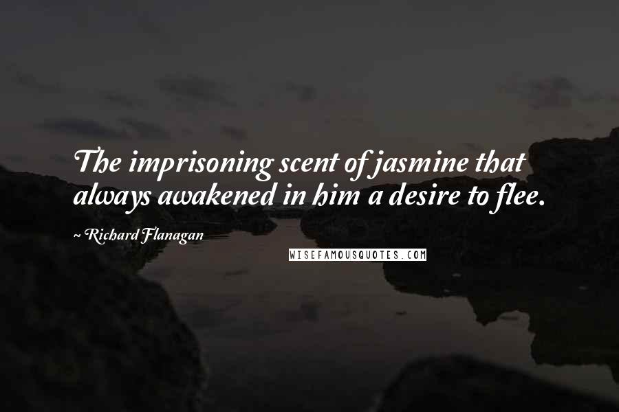 Richard Flanagan Quotes: The imprisoning scent of jasmine that always awakened in him a desire to flee.