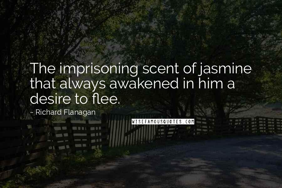 Richard Flanagan Quotes: The imprisoning scent of jasmine that always awakened in him a desire to flee.