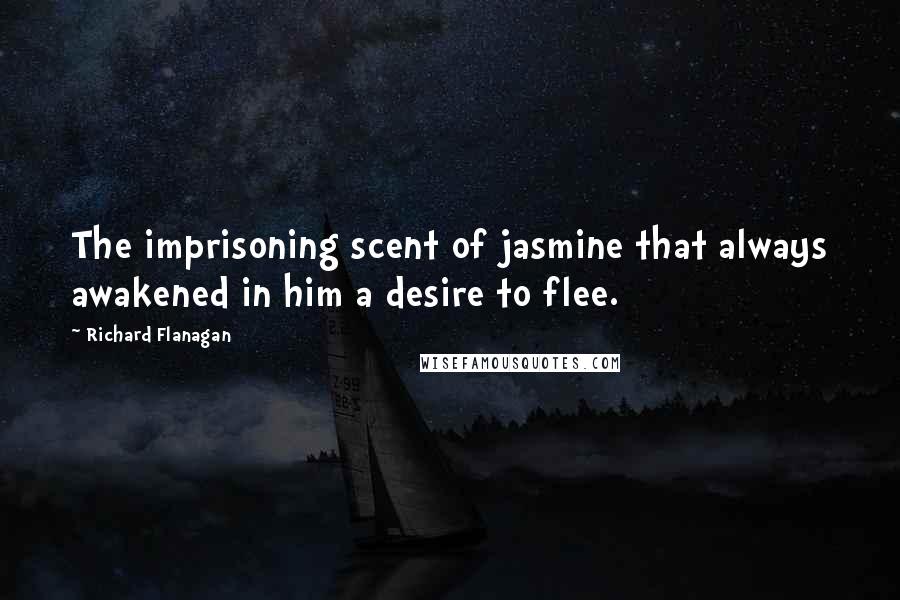 Richard Flanagan Quotes: The imprisoning scent of jasmine that always awakened in him a desire to flee.