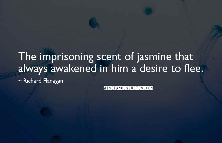 Richard Flanagan Quotes: The imprisoning scent of jasmine that always awakened in him a desire to flee.