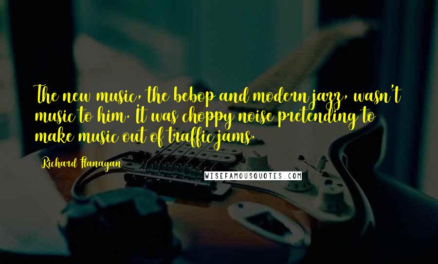 Richard Flanagan Quotes: The new music, the bebop and modern jazz, wasn't music to him. It was choppy noise pretending to make music out of traffic jams.