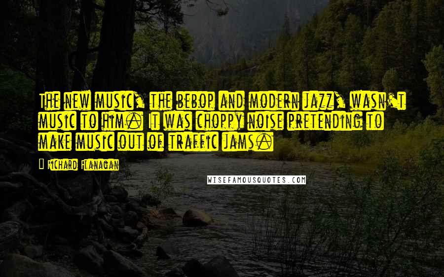 Richard Flanagan Quotes: The new music, the bebop and modern jazz, wasn't music to him. It was choppy noise pretending to make music out of traffic jams.