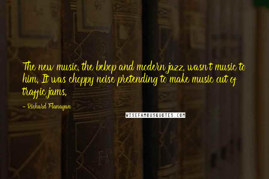 Richard Flanagan Quotes: The new music, the bebop and modern jazz, wasn't music to him. It was choppy noise pretending to make music out of traffic jams.