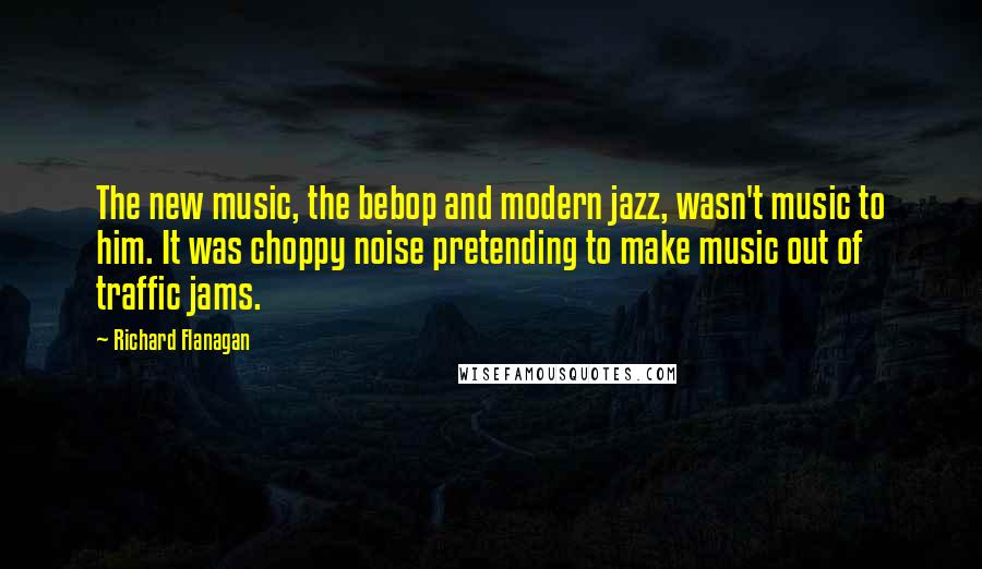 Richard Flanagan Quotes: The new music, the bebop and modern jazz, wasn't music to him. It was choppy noise pretending to make music out of traffic jams.