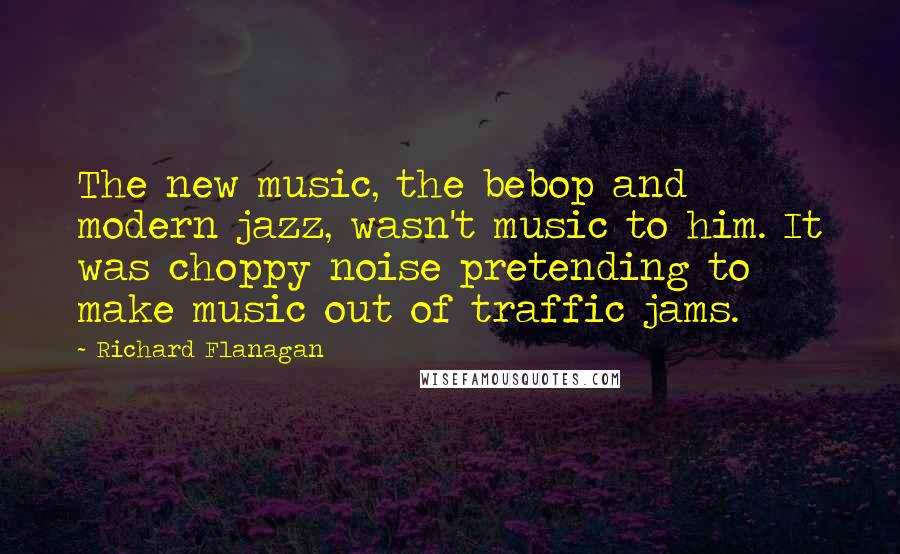 Richard Flanagan Quotes: The new music, the bebop and modern jazz, wasn't music to him. It was choppy noise pretending to make music out of traffic jams.
