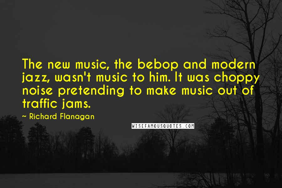 Richard Flanagan Quotes: The new music, the bebop and modern jazz, wasn't music to him. It was choppy noise pretending to make music out of traffic jams.