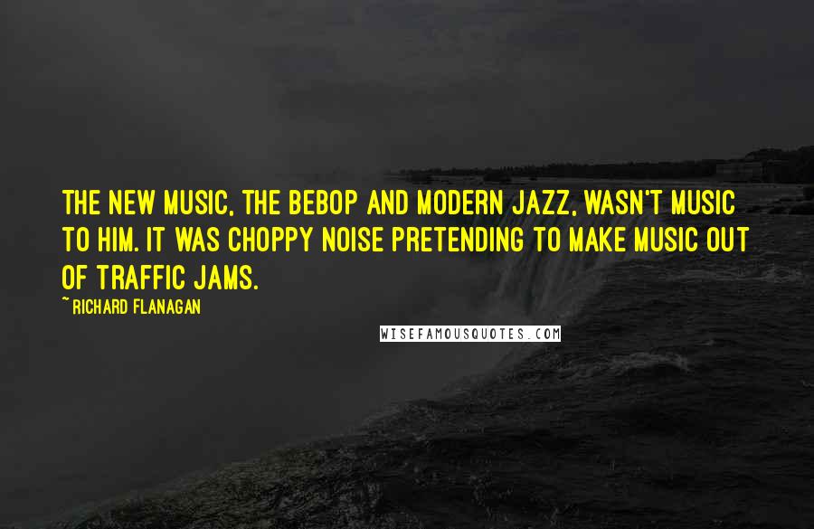 Richard Flanagan Quotes: The new music, the bebop and modern jazz, wasn't music to him. It was choppy noise pretending to make music out of traffic jams.