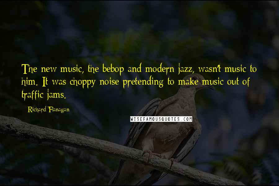 Richard Flanagan Quotes: The new music, the bebop and modern jazz, wasn't music to him. It was choppy noise pretending to make music out of traffic jams.