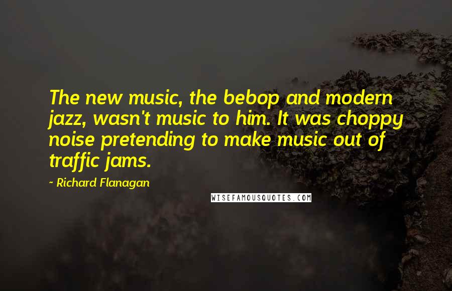Richard Flanagan Quotes: The new music, the bebop and modern jazz, wasn't music to him. It was choppy noise pretending to make music out of traffic jams.