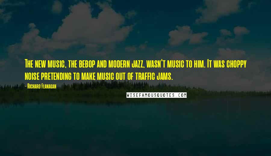 Richard Flanagan Quotes: The new music, the bebop and modern jazz, wasn't music to him. It was choppy noise pretending to make music out of traffic jams.