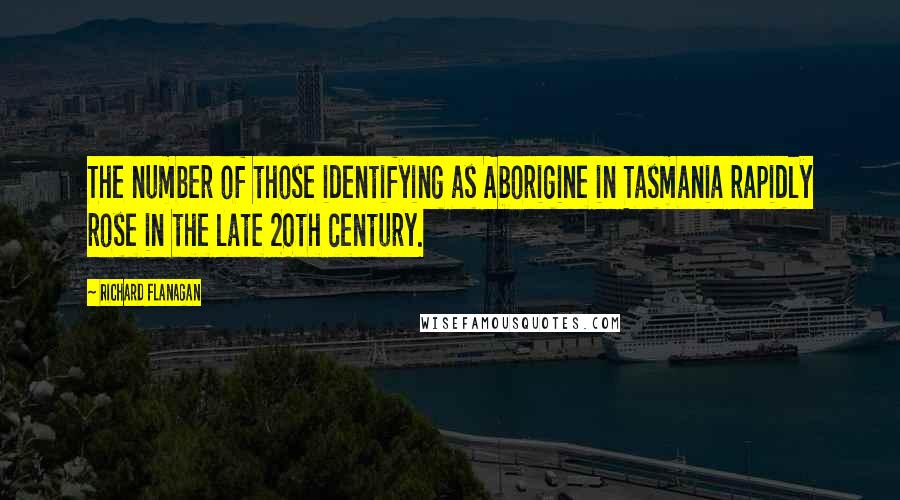 Richard Flanagan Quotes: The number of those identifying as Aborigine in Tasmania rapidly rose in the late 20th century.