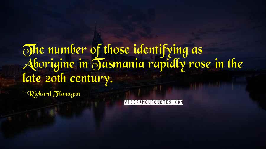 Richard Flanagan Quotes: The number of those identifying as Aborigine in Tasmania rapidly rose in the late 20th century.