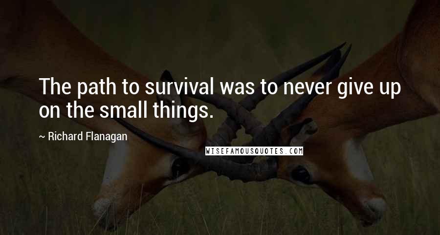 Richard Flanagan Quotes: The path to survival was to never give up on the small things.