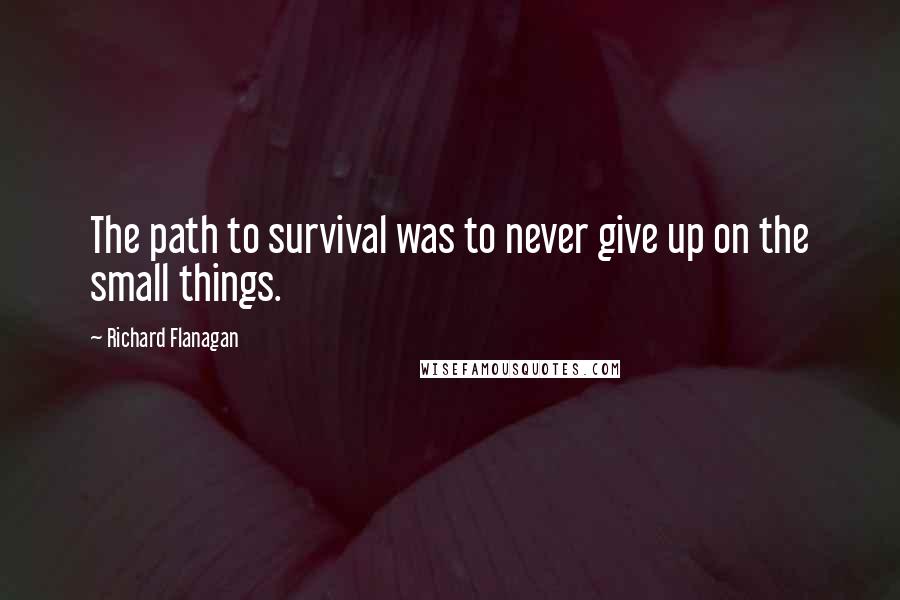 Richard Flanagan Quotes: The path to survival was to never give up on the small things.