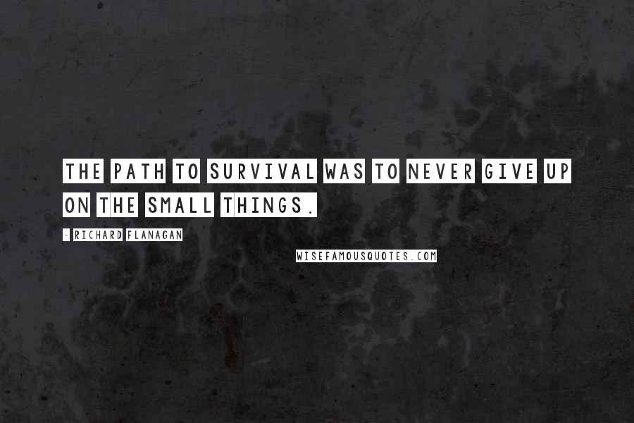 Richard Flanagan Quotes: The path to survival was to never give up on the small things.