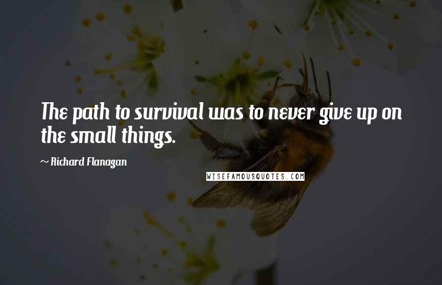 Richard Flanagan Quotes: The path to survival was to never give up on the small things.