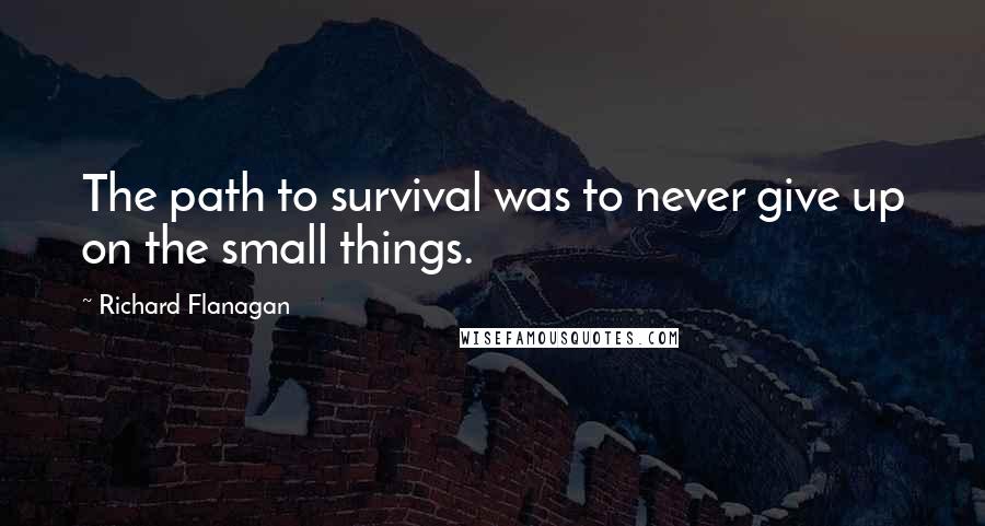 Richard Flanagan Quotes: The path to survival was to never give up on the small things.