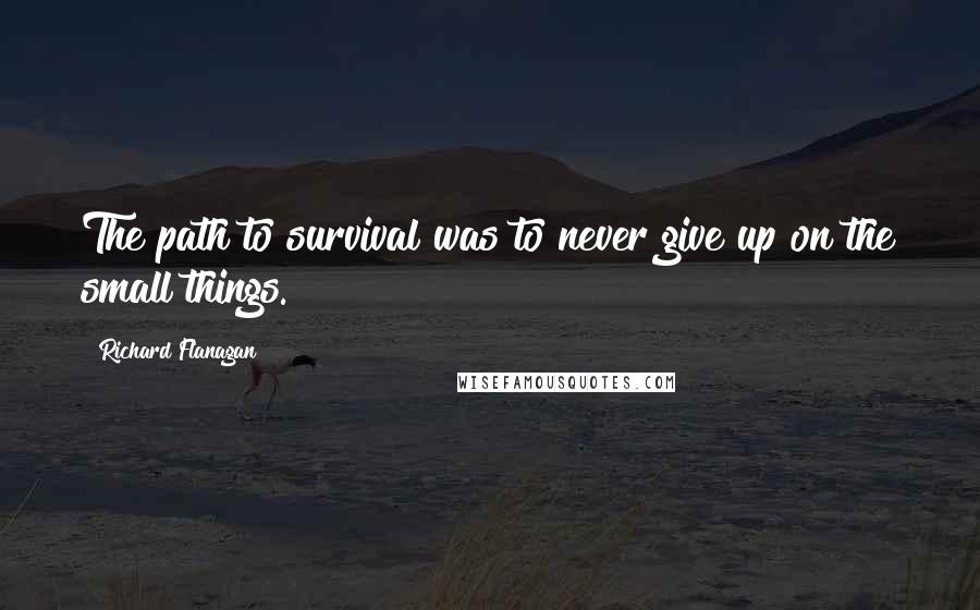 Richard Flanagan Quotes: The path to survival was to never give up on the small things.