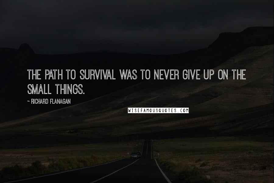 Richard Flanagan Quotes: The path to survival was to never give up on the small things.