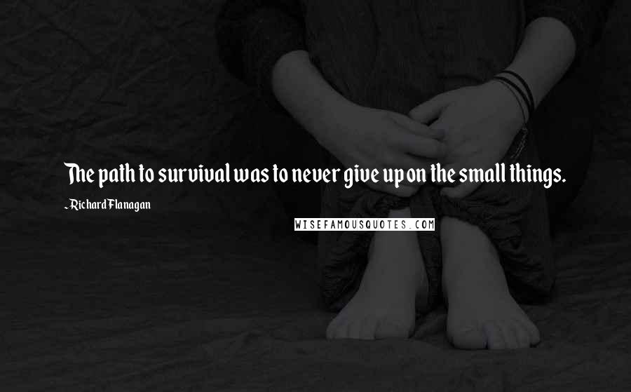 Richard Flanagan Quotes: The path to survival was to never give up on the small things.