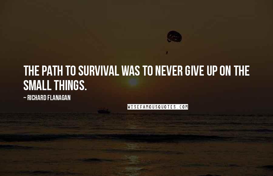 Richard Flanagan Quotes: The path to survival was to never give up on the small things.