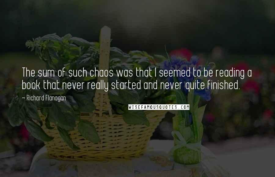 Richard Flanagan Quotes: The sum of such chaos was that I seemed to be reading a book that never really started and never quite finished.