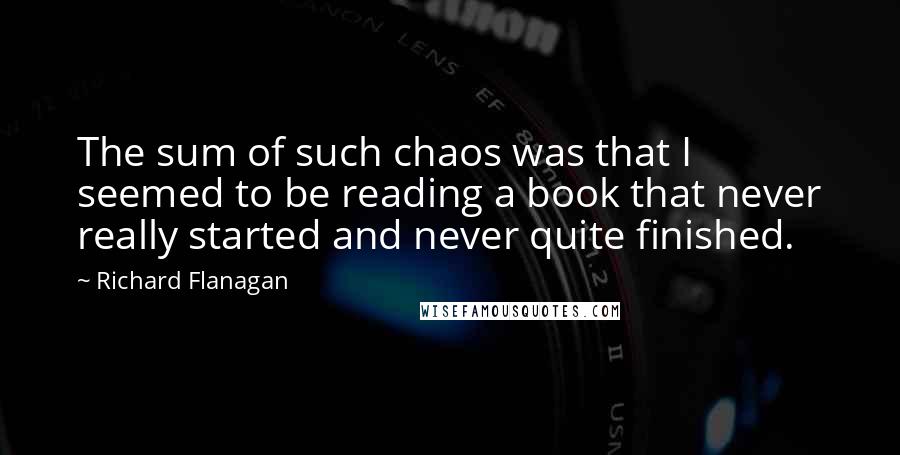 Richard Flanagan Quotes: The sum of such chaos was that I seemed to be reading a book that never really started and never quite finished.