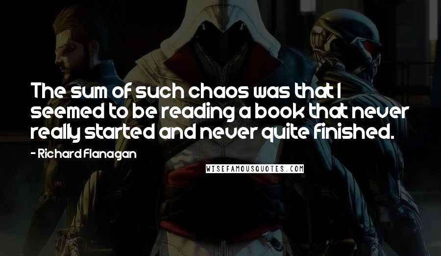 Richard Flanagan Quotes: The sum of such chaos was that I seemed to be reading a book that never really started and never quite finished.