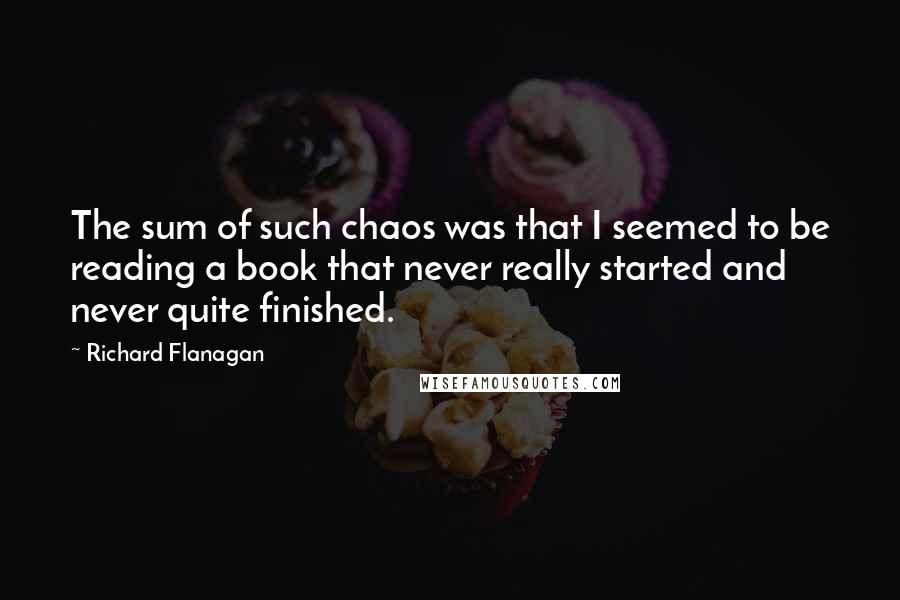 Richard Flanagan Quotes: The sum of such chaos was that I seemed to be reading a book that never really started and never quite finished.