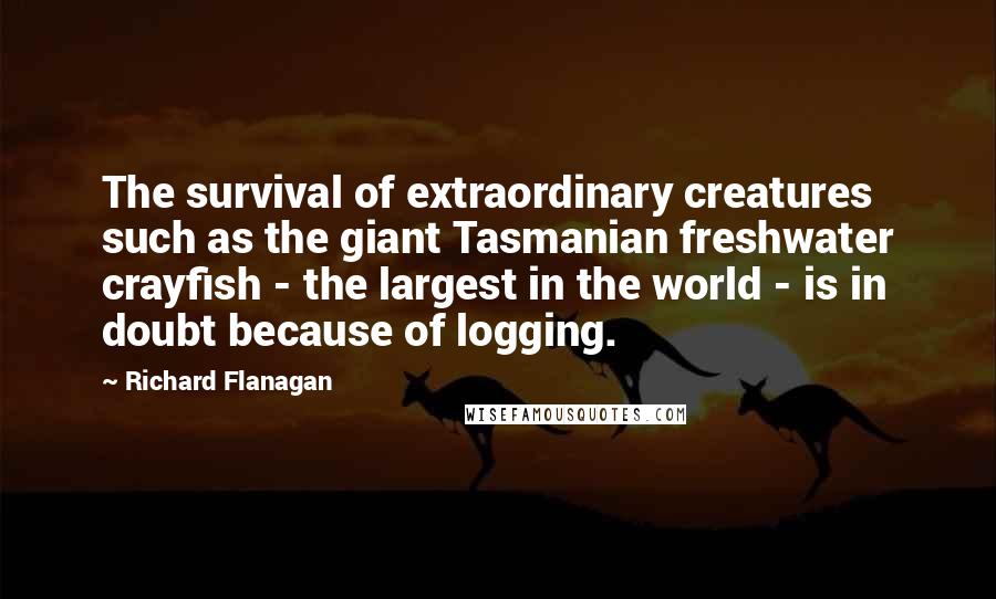 Richard Flanagan Quotes: The survival of extraordinary creatures such as the giant Tasmanian freshwater crayfish - the largest in the world - is in doubt because of logging.