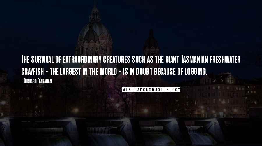 Richard Flanagan Quotes: The survival of extraordinary creatures such as the giant Tasmanian freshwater crayfish - the largest in the world - is in doubt because of logging.