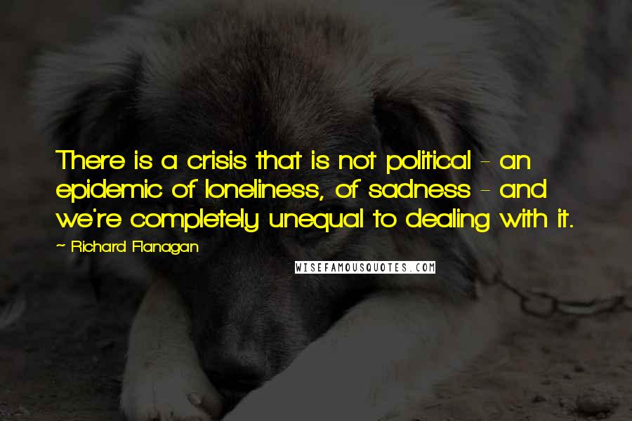 Richard Flanagan Quotes: There is a crisis that is not political - an epidemic of loneliness, of sadness - and we're completely unequal to dealing with it.