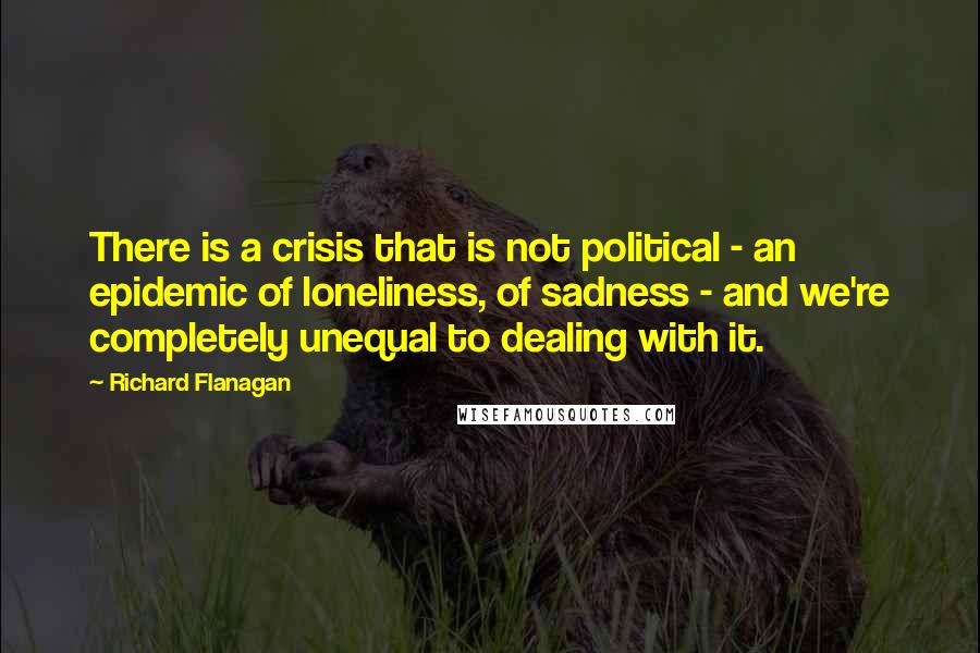 Richard Flanagan Quotes: There is a crisis that is not political - an epidemic of loneliness, of sadness - and we're completely unequal to dealing with it.