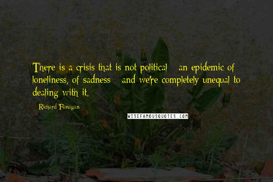 Richard Flanagan Quotes: There is a crisis that is not political - an epidemic of loneliness, of sadness - and we're completely unequal to dealing with it.