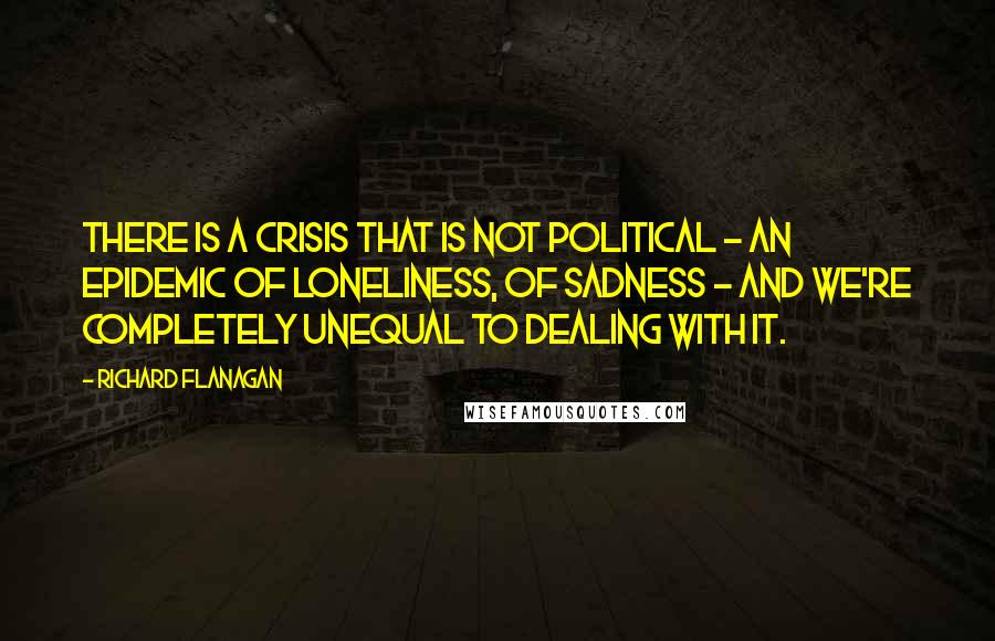 Richard Flanagan Quotes: There is a crisis that is not political - an epidemic of loneliness, of sadness - and we're completely unequal to dealing with it.