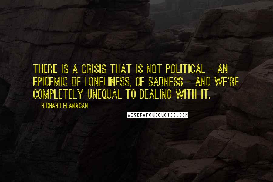 Richard Flanagan Quotes: There is a crisis that is not political - an epidemic of loneliness, of sadness - and we're completely unequal to dealing with it.