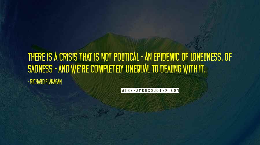 Richard Flanagan Quotes: There is a crisis that is not political - an epidemic of loneliness, of sadness - and we're completely unequal to dealing with it.