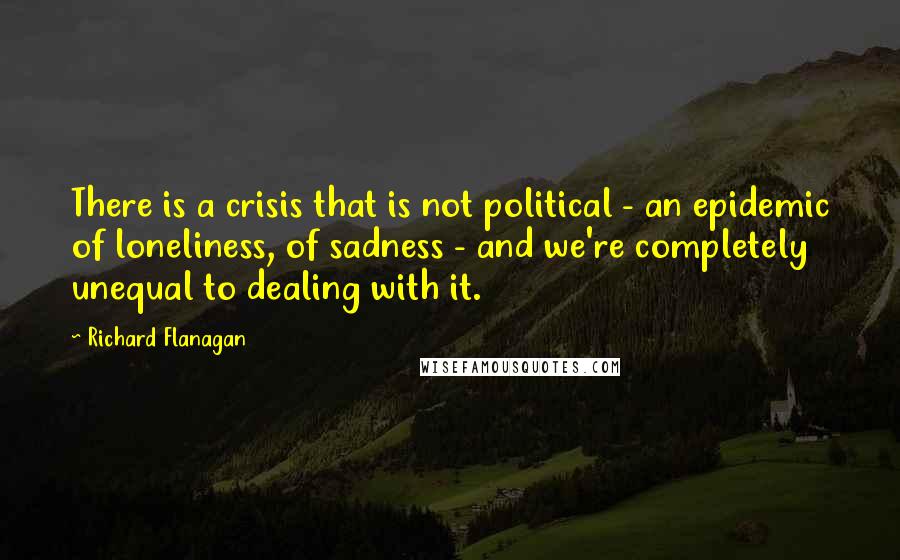 Richard Flanagan Quotes: There is a crisis that is not political - an epidemic of loneliness, of sadness - and we're completely unequal to dealing with it.
