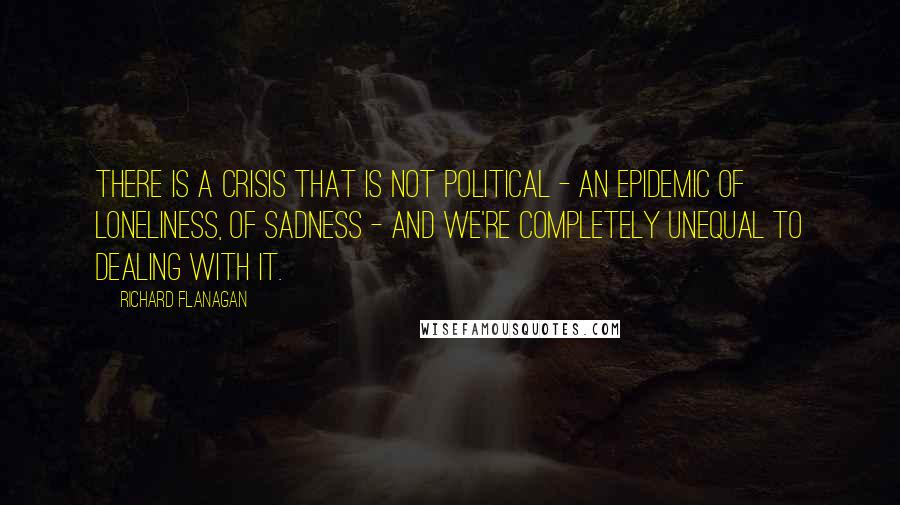 Richard Flanagan Quotes: There is a crisis that is not political - an epidemic of loneliness, of sadness - and we're completely unequal to dealing with it.