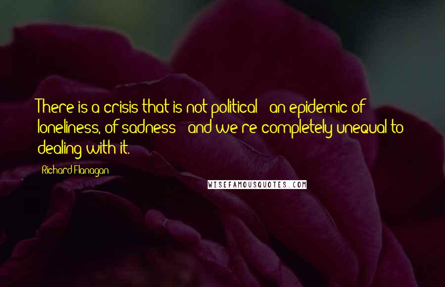 Richard Flanagan Quotes: There is a crisis that is not political - an epidemic of loneliness, of sadness - and we're completely unequal to dealing with it.