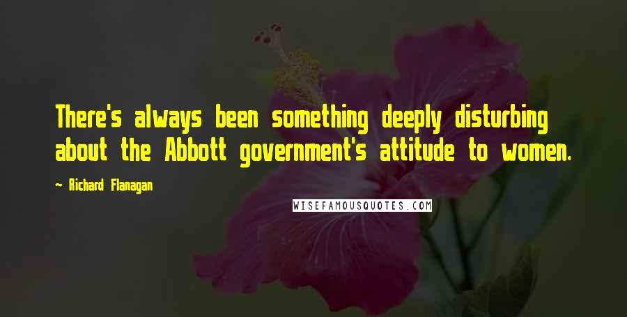 Richard Flanagan Quotes: There's always been something deeply disturbing about the Abbott government's attitude to women.