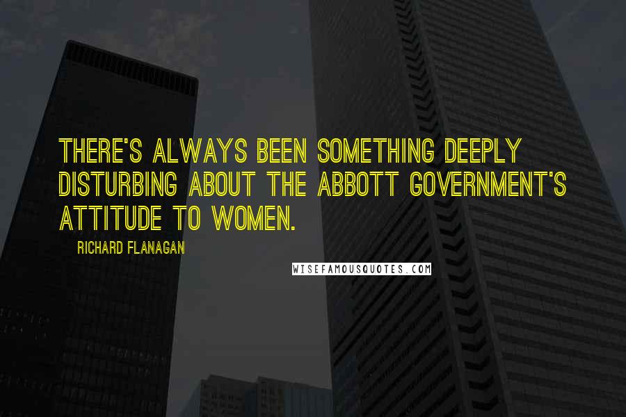 Richard Flanagan Quotes: There's always been something deeply disturbing about the Abbott government's attitude to women.