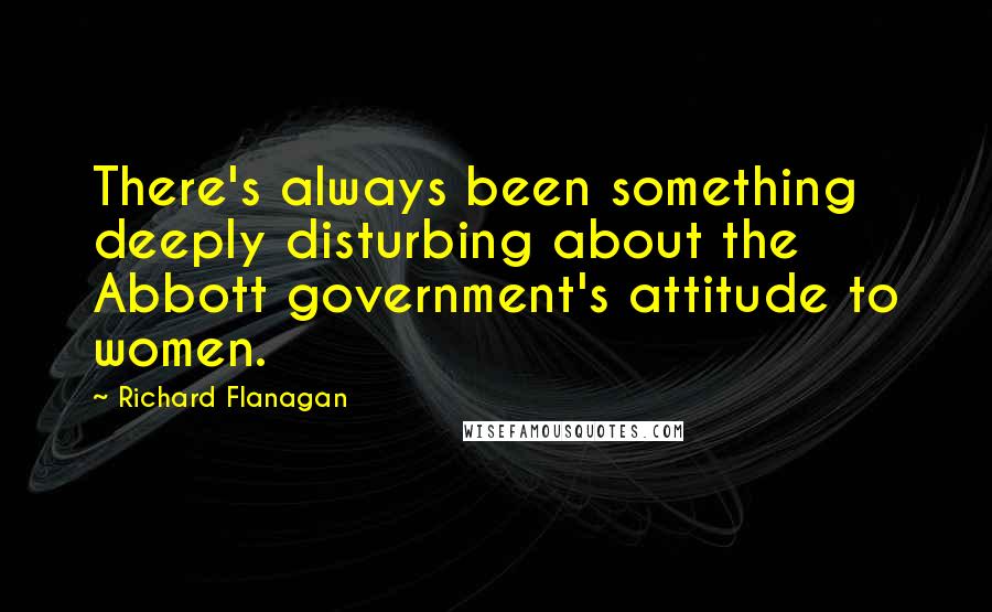 Richard Flanagan Quotes: There's always been something deeply disturbing about the Abbott government's attitude to women.