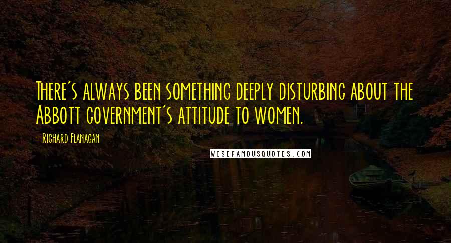 Richard Flanagan Quotes: There's always been something deeply disturbing about the Abbott government's attitude to women.