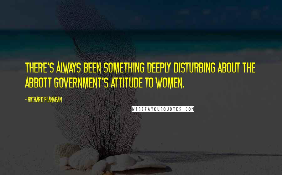 Richard Flanagan Quotes: There's always been something deeply disturbing about the Abbott government's attitude to women.