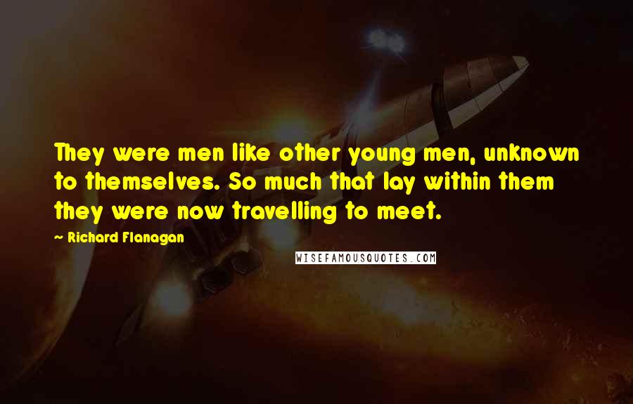 Richard Flanagan Quotes: They were men like other young men, unknown to themselves. So much that lay within them they were now travelling to meet.