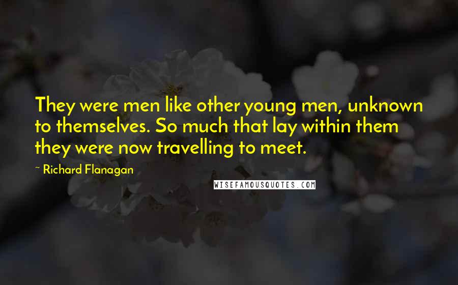 Richard Flanagan Quotes: They were men like other young men, unknown to themselves. So much that lay within them they were now travelling to meet.