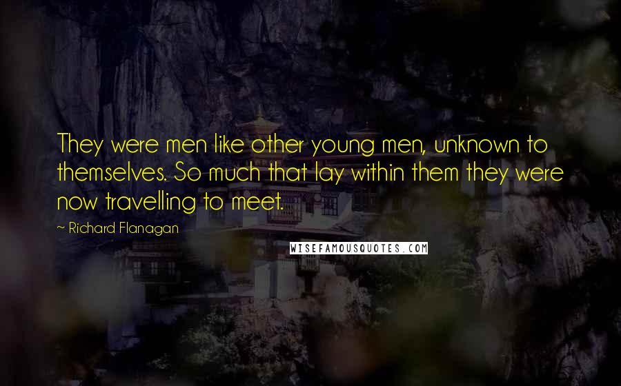 Richard Flanagan Quotes: They were men like other young men, unknown to themselves. So much that lay within them they were now travelling to meet.