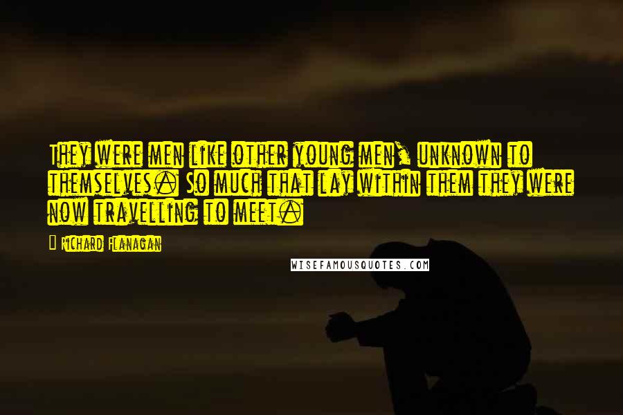 Richard Flanagan Quotes: They were men like other young men, unknown to themselves. So much that lay within them they were now travelling to meet.